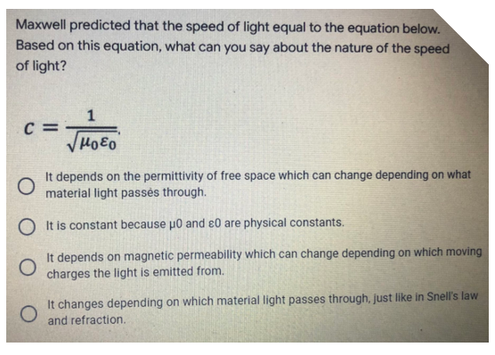 Maxwell predicted that the speed of light equal to the equation below.
Based on this equation, what can you say about the nature of the speed
of light?
1
C =
HoEo
O
It depends on the permittivity of free space which can change depending on what
material light passes through.
OIt is constant because μ0 and 20 are physical constants.
O
It depends on magnetic permeability which can change depending on which moving
charges the light is emitted from.
It changes depending on which material light passes through, just like in Snell's law
and refraction.