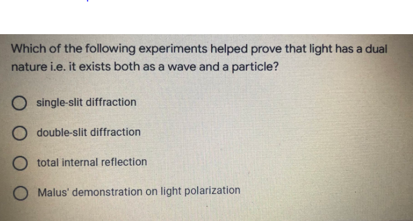 Which of the following experiments helped prove that light has a dual
nature i.e. it exists both as a wave and a particle?
O single-slit diffraction
O double-slit diffraction
O total internal reflection
O Malus' demonstration on light polarization