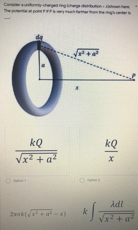 Consider a uniformly-charged ring (charge distribution = 2)shown here.
The potential at point P if P is very much farther from the ring's center is
-
dq
√x² + a²
P
a
kQ
√x² + a²
Option 1.
2nok(√x² + a²-x)
X
Option 2
kf
kQ
X
Adl
√x² + a²