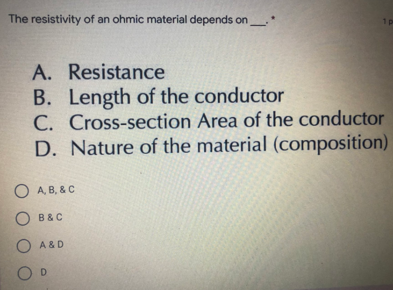 The resistivity of an ohmic material depends on ______. *
1 p
A. Resistance
B. Length of the conductor
C. Cross-section Area of the conductor
D. Nature of the material (composition)
O A,B,&C
OB & C
O A & D
O D
