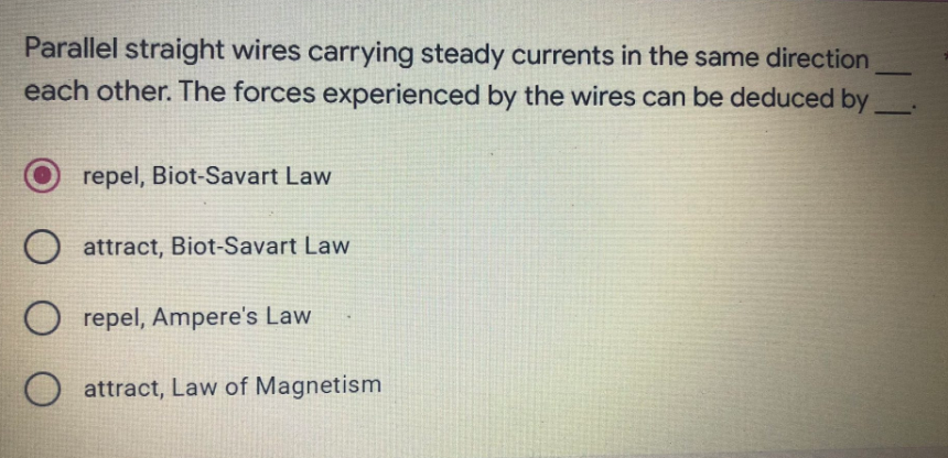 Parallel straight wires carrying steady currents in the same direction
each other. The forces experienced by the wires can be deduced by
repel, Biot-Savart Law
O attract, Biot-Savart Law
Orepel, Ampere's Law
O attract, Law of Magnetism