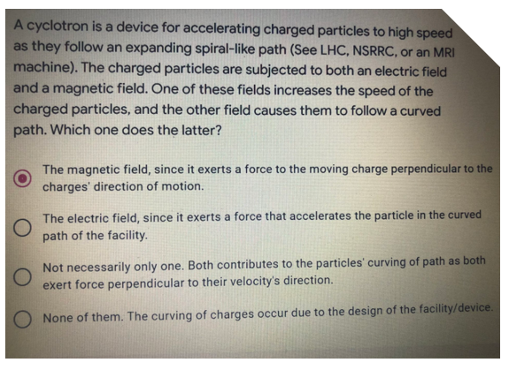 A cyclotron is a device for accelerating charged particles to high speed
as they follow an expanding spiral-like path (See LHC, NSRRC, or an MRI
machine). The charged particles are subjected to both an electric field
and a magnetic field. One of these fields increases the speed of the
charged particles, and the other field causes them to follow a curved
path. Which one does the latter?
The magnetic field, since it exerts a force to the moving charge perpendicular to the
charges' direction of motion.
The electric field, since it exerts a force that accelerates the particle in the curved
path of the facility.
Not necessarily only one. Both contributes to the particles' curving of path as both
exert force perpendicular to their velocity's direction.
None of them. The curving of charges occur due to the design of the facility/device.