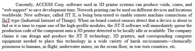 Currently, ACCESS Corp. software used in 3D printer systems can produce voids, cones, and
"web support" to save development time. Network printing can be used on different devices and locations
worldwide. New software, called JIT II, is being beta-tested to enable remote machine connections of
IHOT-type (Industrial Internet of Things). When on-board control sensors detect that a device is about to
fail or it is time to repair one of the high-profile modules, the JIT II software will immediately queue the
production code of the component onto a 3D printer detected to be locally idle or available. The company
claims it can design and produce the JIT II technology, 3D printers, and corresponding computer
equipment needed to place this technology in a wide variety of harsh environments-chemically
poisonous to humans, in flight, underwater mines, on the ocean floor, in war-torn countries, etc.
