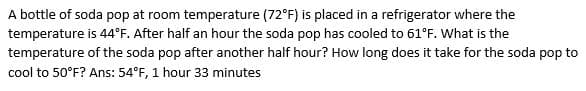 A bottle of soda pop at room temperature (72°F) is placed in a refrigerator where the
temperature is 44°F. After half an hour the soda pop has cooled to 61°F. What is the
temperature of the soda pop after another half hour? How long does it take for the soda pop to
cool to 50°F? Ans: 54°F, 1 hour 33 minutes
