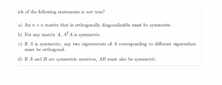 ich of the following statements is not true?
a) An n x n matrix that is orthogonally diagonalizable must be symmetric.
b) For any matrix A, A" A is symmetric.
c) If A is symmetric, any two eigenvectors of A corresponding to different eigenvalues
must be orthogonal.
d) If A and B are symmetric matrices, AB must also be symmetric.
