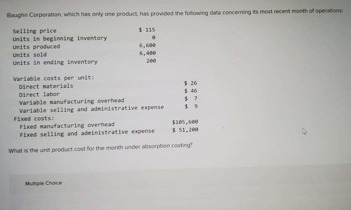 Baughn Corporation, which has only one product, has provided the following data concerning its most recent month of operations:
Selling price
Units in beginning inventory
$ 115
Units produced
6,600
Units sold
6,400
Units in ending inventory
200
Variable costs per unit:
Direct materials
$ 26
$ 46
$ 7
$ 9
Direct labor
Variable manufacturing overhead
Variable selling and administrative expense
Fixed costs:
$105,600
Fixed manufacturing overhead
Fixed selling and administrative expense
$ 51,200
What is the unit product cost for the month under absorption costing?
Multiple Choice
