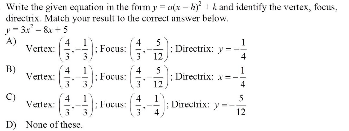 Write the given equation in the form y = a(x – h) + k and identify the vertex, focus,
directrix. Match your result to the correct answer below.
y = 3x – 8x + 5
A)
Vertex:
4
1
; Focus:
3
4
Directrix:
12
y
3
3
4
В)
Vertex:
4
1
Focus:
3
4
5
1
Directrix: x =
4
3
12
C)
Vertex:
4
1
5
4
; Focus:
3
1
Directrix: y
4
12
D)
None of these.
