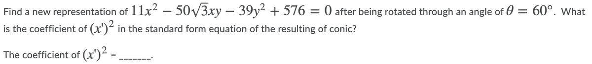 Find a new representation of 11x2 – 50/3xy – 39y² + 576 = 0 after being rotated through an angle of 0 = 60°. What
is the coefficient of (x') in the standard form equation of the resulting of conic?
The coefficient of (x')- =
