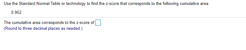 Use the Standard Normal Table or technology to find the z-score that corresponds to the following cumulative area.
0.952
The cumulative area corresponds to the z-score of
(Round to three decimal places as needed.)
