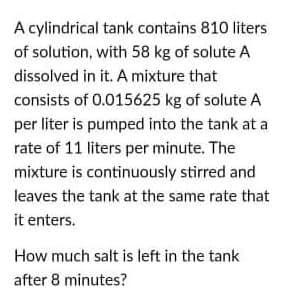 A cylindrical tank contains 810 liters
of solution, with 58 kg of solute A
dissolved in it. A mixture that
consists of 0.015625 kg of solute A
per liter is pumped into the tank at a
rate of 11 liters per minute. The
mixture is continuously stirred and
leaves the tank at the same rate that
it enters.
How much salt is left in the tank
after 8 minutes?
