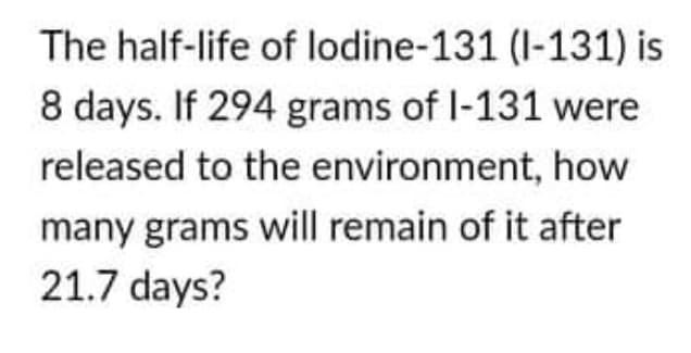 The half-life of lodine-131 (I-131) is
8 days. If 294 grams of I-131 were
released to the environment, how
many grams will remain of it after
21.7 days?
