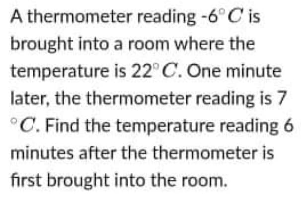 A thermometer reading -6° C is
brought into a room where the
temperature is 22° C. One minute
later, the thermometer reading is 7
°C. Find the temperature reading 6
minutes after the thermometer is
first brought into the room.
