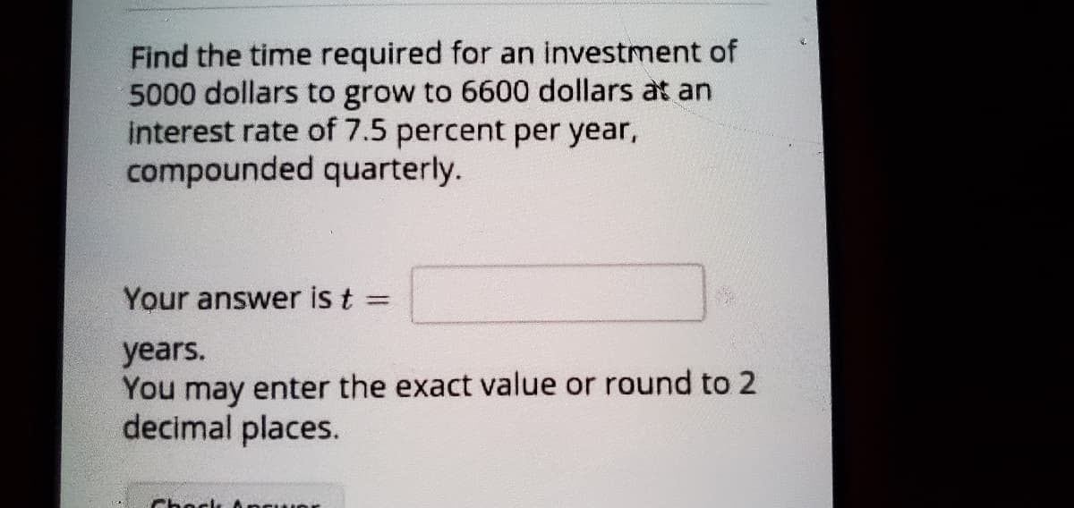 Find the time required for an investment of
5000 dollars to grow to 6600 dollars at an
interest rate of 7.5 percent per year,
compounded quarterly.
Your answer is t =
%3D
years.
You may enter the exact value or round to 2
decimal places.
Chock Ancur
