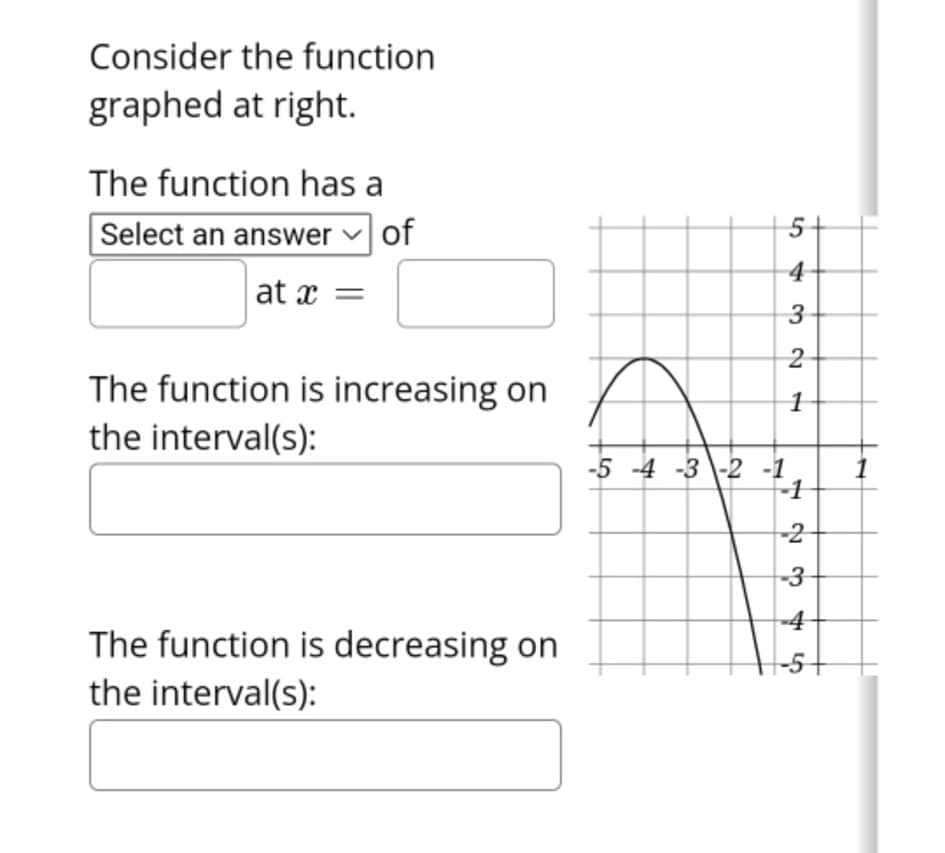 Consider the function
graphed at right.
The function has a
Select an answer v of
4
at x =
3
The function is increasing on
the interval(s):
1
-5 -4 -3 \-2 -1
-1
-2
-3
-4
The function is decreasing on
-5+
the interval(s):
