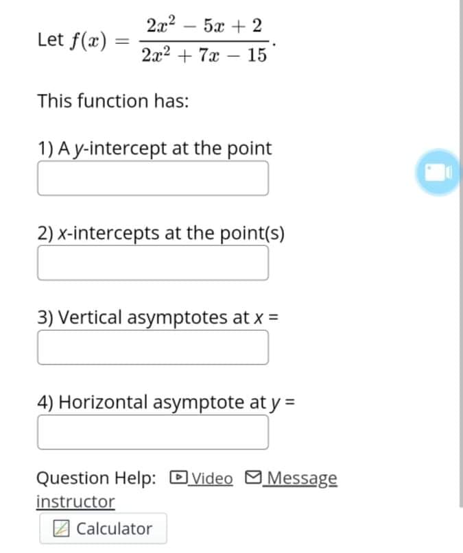 2x2 – 5x + 2
-
Let f(x)
2x2 + 7x -
15
This function has:
1) A y-intercept at the point
2) x-intercepts at the point(s)
3) Vertical asymptotes at x =
4) Horizontal asymptote at y =
Question Help: Dvideo
MMessage
instructor
Calculator
