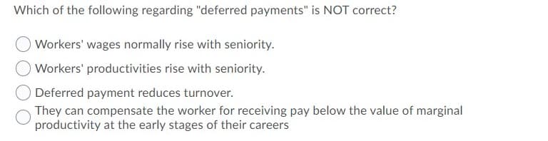 Which of the following regarding "deferred payments" is NOT correct?
Workers' wages normally rise with seniority.
Workers' productivities rise with seniority.
Deferred payment reduces turnover.
They can compensate the worker for receiving pay below the value of marginal
productivity at the early stages of their careers
