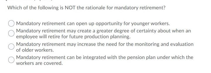 Which of the following is NOT the rationale for mandatory retirement?
Mandatory retirement can open up opportunity for younger workers.
Mandatory retirement may create a greater degree of certainty about when an
employee will retire for future production planning.
Mandatory retirement may increase the need for the monitoring and evaluation
of older workers.
Mandatory retirement can be integrated with the pension plan under which the
workers are covered.

