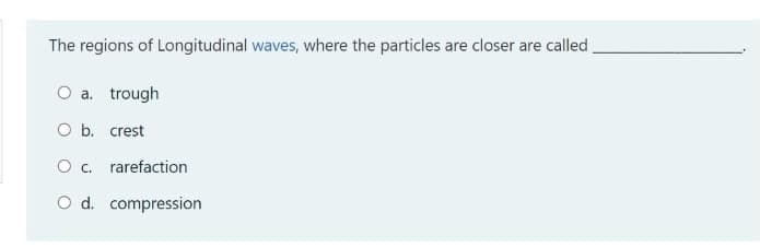 The regions of Longitudinal waves, where the particles are closer are called
O a. trough
O b. crest
O . rarefaction
O d. compression
