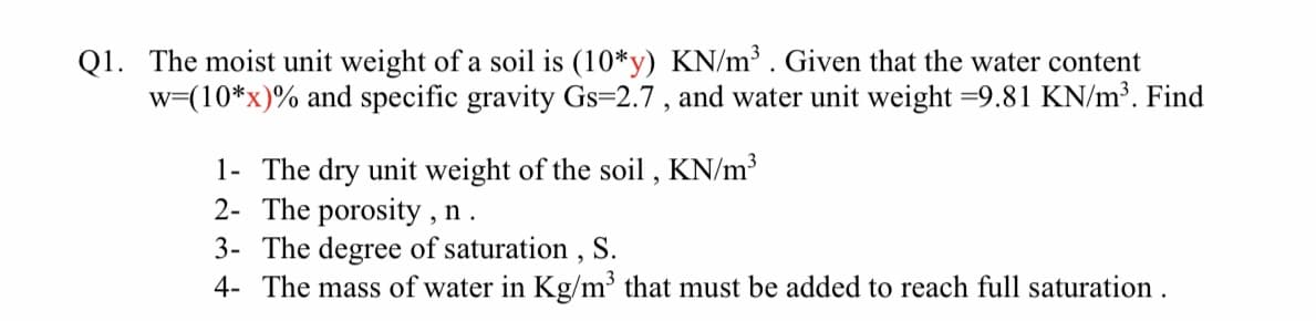 Q1. The moist unit weight of a soil is (10*y) KN/m³. Given that the water content
w=(10*x)% and specific gravity Gs=2.7, and water unit weight =9.81 KN/m³. Find
1- The dry unit weight of the soil, KN/m³
2- The porosity, n.
3- The degree of saturation, S.
4- The mass of water in Kg/m³ that must be added to reach full saturation.