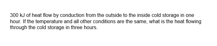 300 kJ of heat flow by conduction from the outside to the inside cold storage in one
hour. If the temperature and all other conditions are the same, what is the heat flowing
through the cold storage in three hours.
