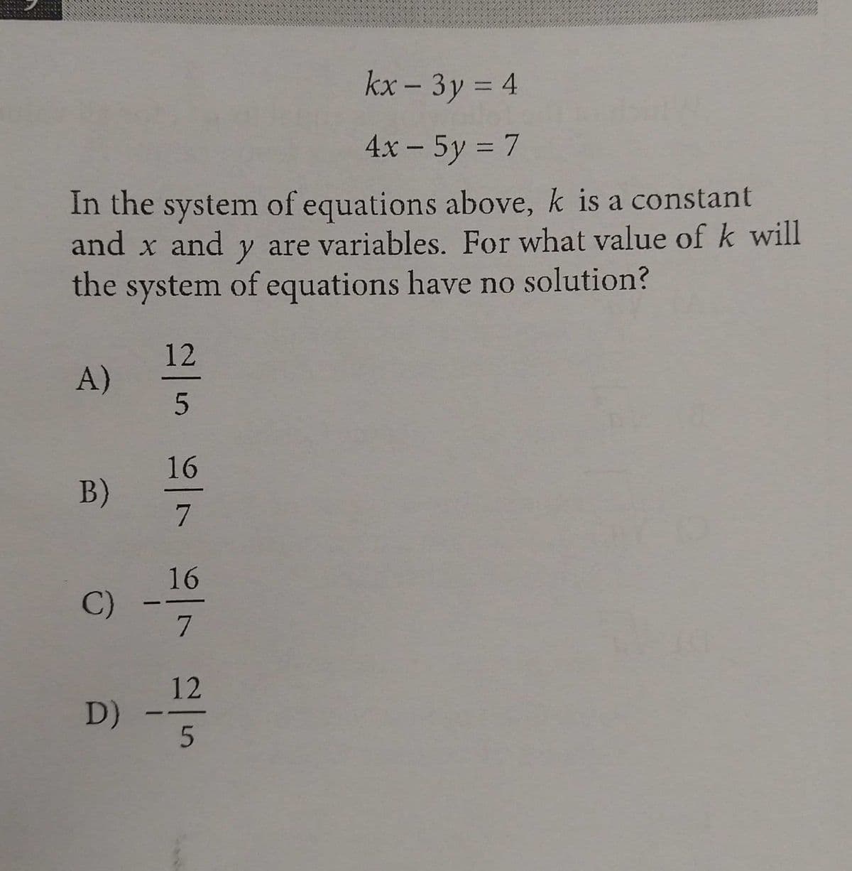kx - 3y = 4
%3D
4x - 5y = 7
In the system of equations above, k is a constant
and x and y are variables. For what value of k will
the system of equations have no solution?
12
A)
16
B)
16
C)
7
12
D)
/7

