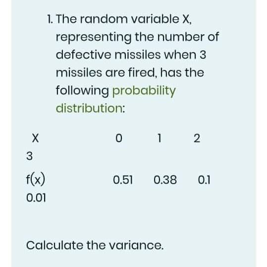 1. The random variable X,
representing the number of
defective missiles when 3
missiles are fired, has the
following probability
distribution:
1
3
f(x)
0.51
0.38
0.1
0.01
Calculate the variance.
2.
