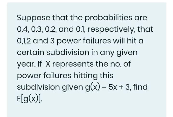 Suppose that the probabilities are
0.4, 0.3, 0.2, and 0.1, respectively, that
0,1,2 and 3 power failures will hit a
certain subdivision in any given
year. If X represents the no. of
power failures hitting this
subdivision given g(x) = 5x + 3, find
E[g(x).
