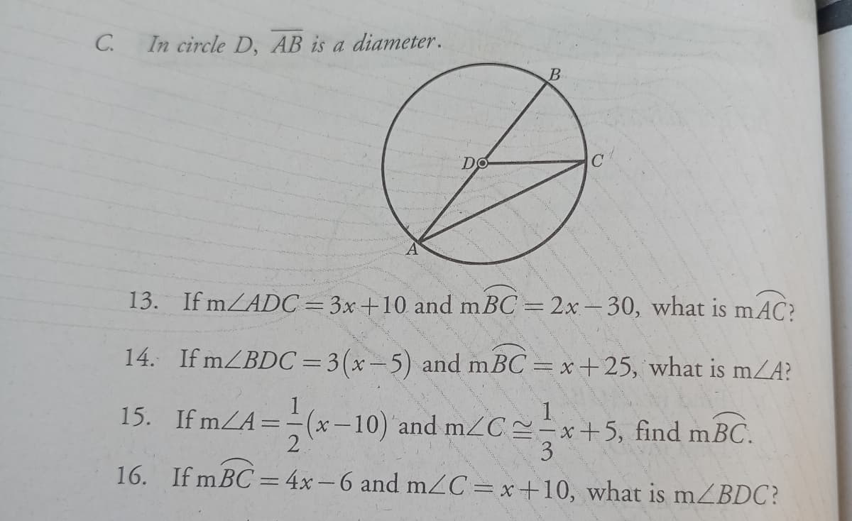 C.
In circle D, AB is a diameter.
13. If mZADC=3x+10 and m BC = 2x- 30, what is mAC?
14. If mZBDC=3(x-5) and mBC = x+25, what is mZA?
%3D
15. If mZA=-(x-10) and m2C÷x+5, find mBC.
1.
3.
16. If mBC = 4x-6 and mC=x+10, what is mZBDC?
