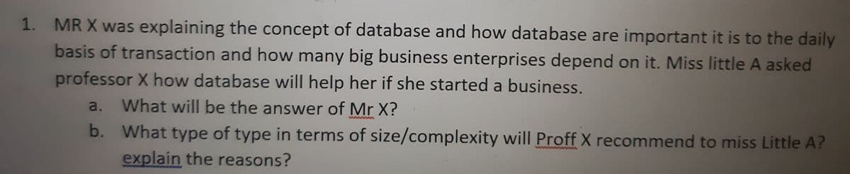 1. MR X was explaining the concept of database and how database are important it is to the daily
basis of transaction and how many big business enterprises depend on it. Miss little A asked
professor X how database will help her if she started a business.
a. What will be the answer of Mr X?
b.
What type of type in terms of size/complexity will Proff X recommend to miss Little A?
explain the reasons?
