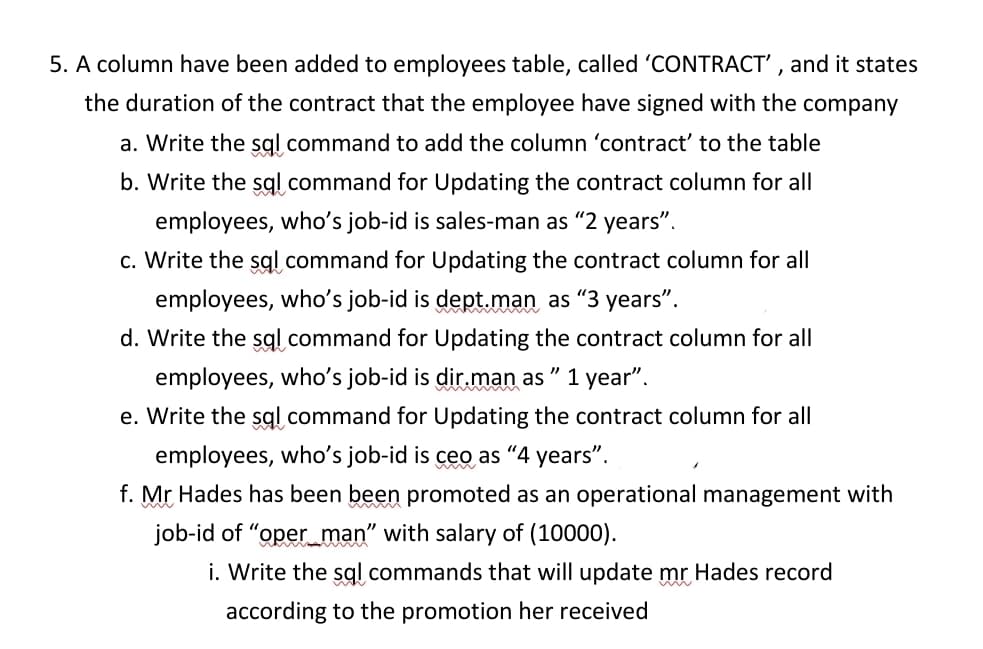 5. A column have been added to employees table, called 'CONTRACT', and it states
the duration of the contract that the employee have signed with the company
a. Write the sql command to add the column 'contract' to the table
b. Write the sql command for Updating the contract column for all
employees, who's job-id is sales-man as "2 years".
c. Write the sql command for Updating the contract column for all
employees, who's job-id is dept.man as "3 years".
d. Write the sql command for Updating the contract column for all
employees, who's job-id is dir.man as "1 year".
e. Write the sql command for Updating the contract column for all
employees, who's job-id is ceo as "4 years".
f. Mr Hades has been been promoted as an operational management with
job-id of "oper_man" with salary of (10000).
i. Write the sql commands that will update mr Hades record
according to the promotion her received