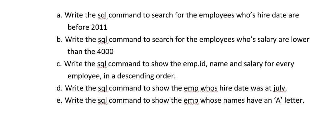 a. Write the sql command to search for the employees who's hire date are
before 2011
b. Write the sql command to search for the employees who's salary are lower
than the 4000
c. Write the sql command to show the emp.id, name and salary for every
employee, in a descending order.
d. Write the sql command to show the emp whos hire date was at july.
e. Write the sql command to show the emp whose names have an 'A' letter.