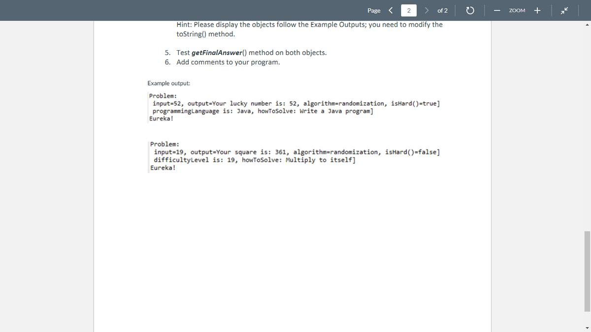 5. Test getFinalAnswer() method on both objects.
6. Add comments to your program.
2
Page
of 2
Hint: Please display the objects follow the Example Outputs; you need to modify the
toString() method.
Example output:
Problem:
input=52, output-Your lucky number is: 52, algorithm=randomization, isHard()=true]
programming Language is: Java, howToSolve: Write a Java program]
Eureka!
Eureka!
Problem:
input-19, output=Your square is: 361, algorithm=randomization, isHard()=false]
difficultyLevel is: 19, howToSolve: Multiply to itself]
ZOOM +