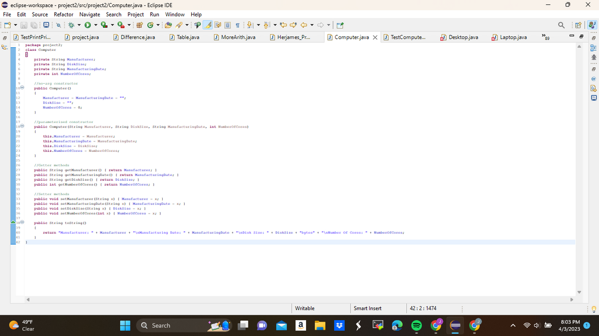 ◆ eclipse-workspace - project2/src/project2/Computer.java - Eclipse IDE
File Edit Source Refactor Navigate Search Project Run Window Help
- 2
#C
Difference.java
2
95.
TestPrintPri...
1 package project2;
2
3
4
6
8
9
10C
11
12
13
14
15
16
17
Č===================
19
$20
21
22
23
24
25
26
$27
$28
29
830
31
32
33
36
38Ⓒ
39
40
41
42
class Computer
0
private String Manufacturer;
private String DiskSize/
private String ManufacturingDate;
private int NumberOfCores/
//no-arg constructor
public Computer ()
{
1
[
1
project.java
//parameterised constructor
public Computer (String Manufacturer, String DiskSize, String ManufacturingDate, int NumberOfCores)
Manufacturer - ManufacturingDate "";
DiskSize = "";
NumberOfCores - 0;
//Catter methods
this.Manufacturer - Manufacturer;
this.ManufacturingDate - ManufacturingDate;
this.DiskSize - DiskSize;
this.NumberOfCores NumberOfCores;
public String getManufacturer() { return Manufacturer; 1
//Setter methods
public String getManufacturingDate() { return ManufacturingDate: 1
public String getDiskSize() { return DiskSize: 1
public int get NumberOfCores () { return NumberOfCores; 1
1
49°F
Clear
public void setManufacturer (String x) [ Manufacturer - x; 1
public void setManufacturingDate (String x) [ ManufacturingDate - x; }
public void setDiskSize(String x) [DiskSize - x: 1
public void setNumberOfCores (int x) [NumberOfCores - x: 1
Table.java
▬▬
▬▬▬
↓
MoreArith.java
public String tostring()
{
return "Manufacturer: " + Manufacturer + "\nManufacturing Date: " + ManufacturingDate + "\nDisk Size: " + DiskSize + "bytes" + "\nNumber of Cores: " + NumberOfCores;
Q Search
♡ ♡
Herjames_Pr...
Writable
Computer.java X TestCompute...
a
Smart Insert
42:2:1474
Desktop.java
Laptop.java
89
a
8:03 PM
4/3/2023
X
* * * + @ 隐旦
8
%
鼎
2
@
@
