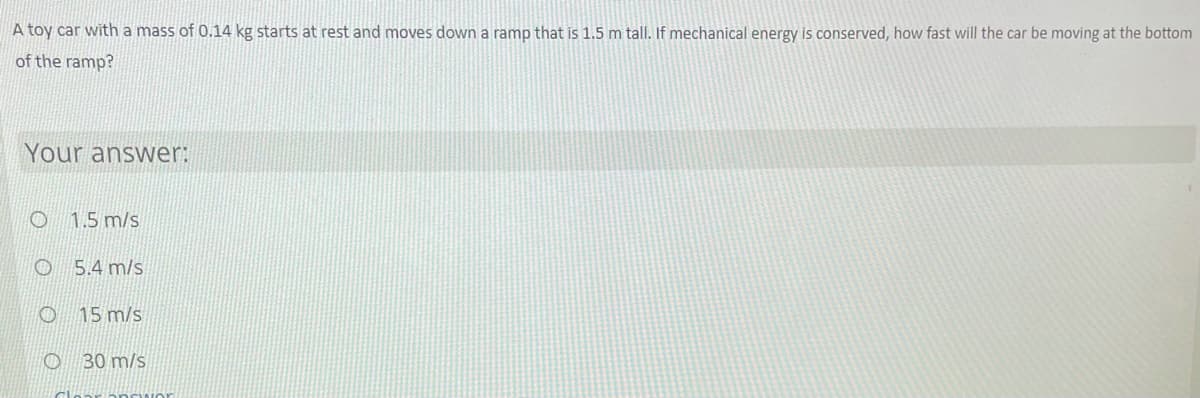 A toy car with a mass of 0.14 kg starts at rest and moves down a ramp that is 1.5 m tall. If mechanical energy is conserved, how fast will the car be moving at the bottom
of the ramp?
Your answer:
1.5 m/s
O 5.4 m/s
O 15 m/s
30 m/s
