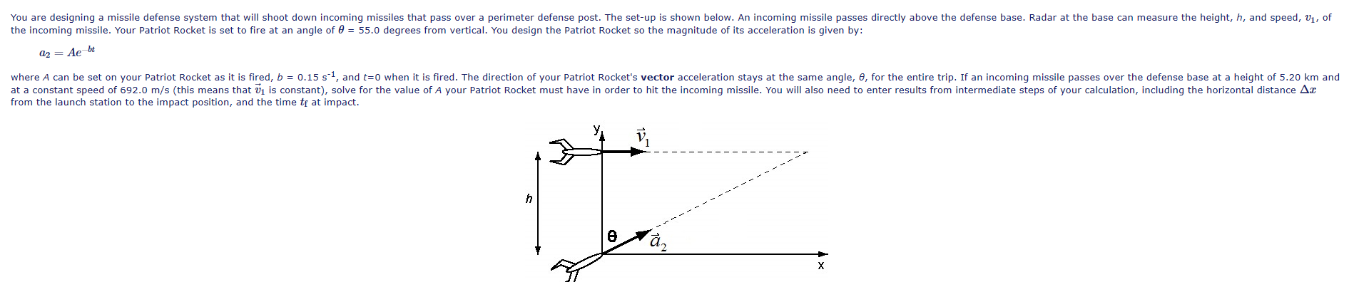 You are designing a missile defense system that will shoot down incoming missiles that pass over a perimeter defense post. The set-up is shown below. An incoming missile passes directly above the defense base. Radar at the base can measure the height, h, and speed, v1, of
the incoming missile. Your Patriot Rocket is set to fire at an angle of 0 = 55.0 degrees from vertical. You design the Patriot Rocket so the magnitude of its acceleration is given by:
a2 = Ae bt
where A can be set on your Patriot Rocket as it is fired, b = 0.15 s1, and t=0 when it is fired. The direction of your Patriot Rocket's vector acceleration stays at the same angle, e, for the entire trip. If an incoming missile passes over the defense base at a height of 5.20 km and
at a constant speed of 692.0 m/s (this means that vj is constant), solve for the value of A your Patriot Rocket must have in order to hit the incoming missile. You will also need to enter results from intermediate steps of your calculation, including the horizontal distance Ar
from the launch station to the impact position, and the time tf at impact.
