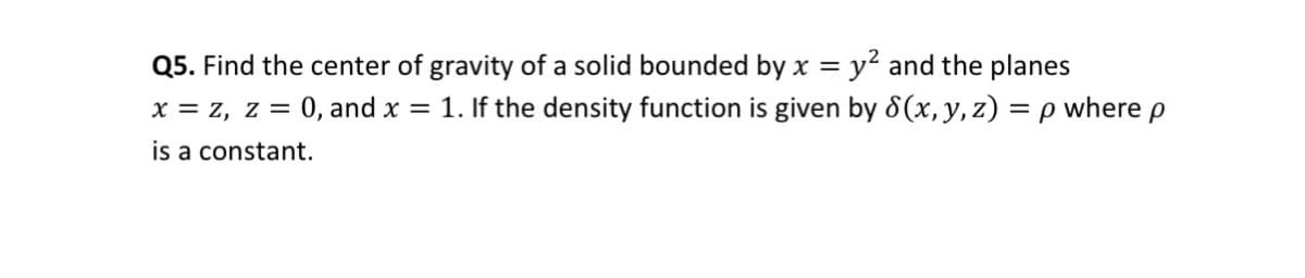 Q5. Find the center of gravity of a solid bounded by x = y² and the planes
X = z, z =
0, and x = 1. If the density function is given by 8(x, y, z) = p where p
is a constant.
