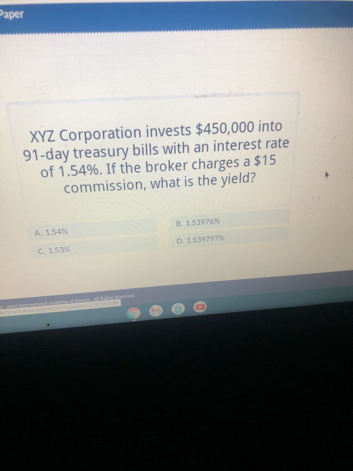 Paper
XYZ Corporation invests $450,000 into
91-day treasury bills with an interest rate
of 1.54%. If the broker charges a $15
commission, what is the yield?
A. 1.54%
C. 1.53%
3-2022 International Academy of Science. All Rights Reserved.
terface/acellus_engine.html?ClassID=1275756469#
B. 1.53976%
D. 1.539797%