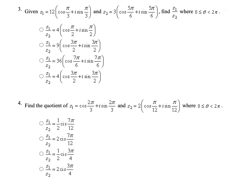 57
+i sin
57
3.
Given
cotisin and z, = 3
Z1
= 12 cos-+i sin
find
where 0se<2 .
21
cos-+i sin
2
22
377
+isin
2
377
21
= 91 COS
22
21 - 36| cos
+i sin
6
22
-+i sin
2
:41 COS
22
2
27
and z2 = 2 cos+isin-
3
4.
Find the quotient of z
= cos+i sin
3
where 0se<2x -
12
12
21_ 1
=- CiS
22 2
Z1 = 2 cis-
12
%3!
22
12
21 _ 1
37
=- CiS
z2
2
4
377
-= 2 cis-
4
Z1
22

