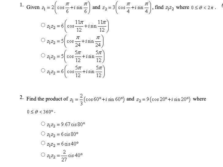1.
Given z
2 cos -+i sin
and
Z2 =
cos
+i sin
find zj2, where 0se< 2x.
117
117
+i sin
12
Cos -
12
= 5 cos - +isin
24
24
57
+i sin
12
57
2122 = 5| cos
12,
57
57
coS
+isin
12
12
2. Find the product of z
(cos 60°+i sin 60°) and z2 = 9(cos 20° +i sin 20°) where
0se<360°.
122 = 9.67 cis 80°
O zzz = 6 cis 80°
2,z2 = 6 cis40°
2
-cis 40°
27
