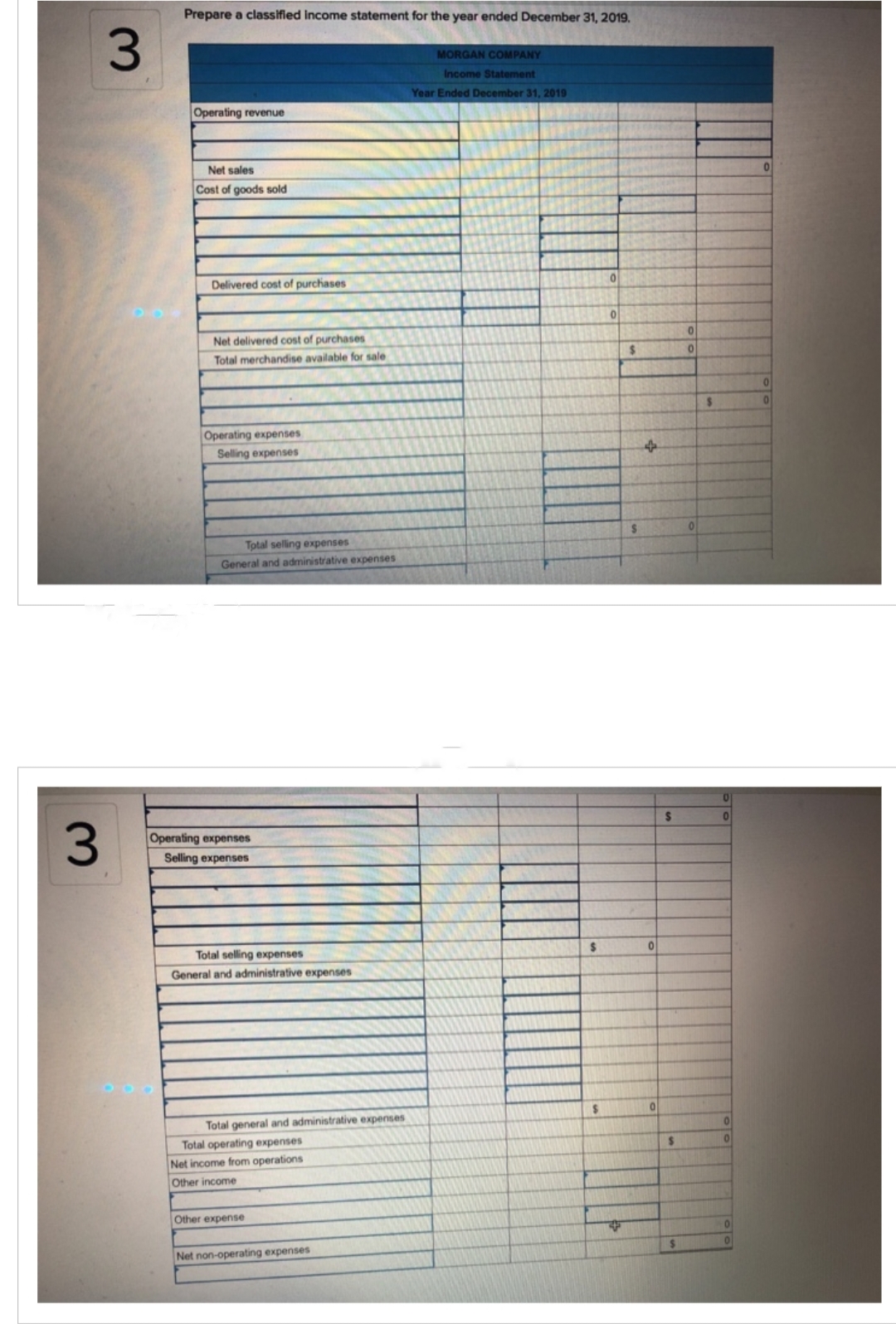 3
3
Prepare a classified Income statement for the year ended December 31, 2019.
Operating revenue
Net sales
Cost of goods sold
Delivered cost of purchases
Net delivered cost of purchases
Total merchandise available for sale
Operating expenses
Selling expenses
Total selling expenses
General and administrative expenses
Operating expenses
Selling expenses
Total selling expenses
General and administrative expenses
Total general and administrative expenses
Total operating expenses
Net income from operations
Other income
Other expense
Net non-operating expenses
MORGAN COMPANY
Income Statement
Year Ended December 31, 2019
$
$
0
0
4
$
4
0
0
S
S
$
0
0
0
0
0
0
0
0
0