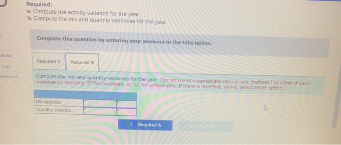 eBook
Print
eferences
Required:
a. Compute the activity variance for the year.
b. Compute the mix and quantity variances for the year.
Complete this question by entering your answers in the tabs below.
Required A Required B
Compute the mix and quantity variances for the year. (Do not round intermediate calculations. Indicate the effect of each
variance by selecting "F" for favorable, or "U" for unfavorable. If there is no effect, do not select either option.)
Mix variance
Quantity variance
< Required A