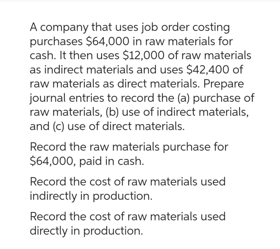 A company that uses job order costing
purchases $64,000 in raw materials for
cash. It then uses $12,000 of raw materials
as indirect materials and uses $42,400 of
raw materials as direct materials. Prepare
journal entries to record the (a) purchase of
raw materials, (b) use of indirect materials,
and (c) use of direct materials.
Record the raw materials purchase for
$64,000, paid in cash.
Record the cost of raw materials used
indirectly in production.
Record the cost of raw materials used
directly in production.