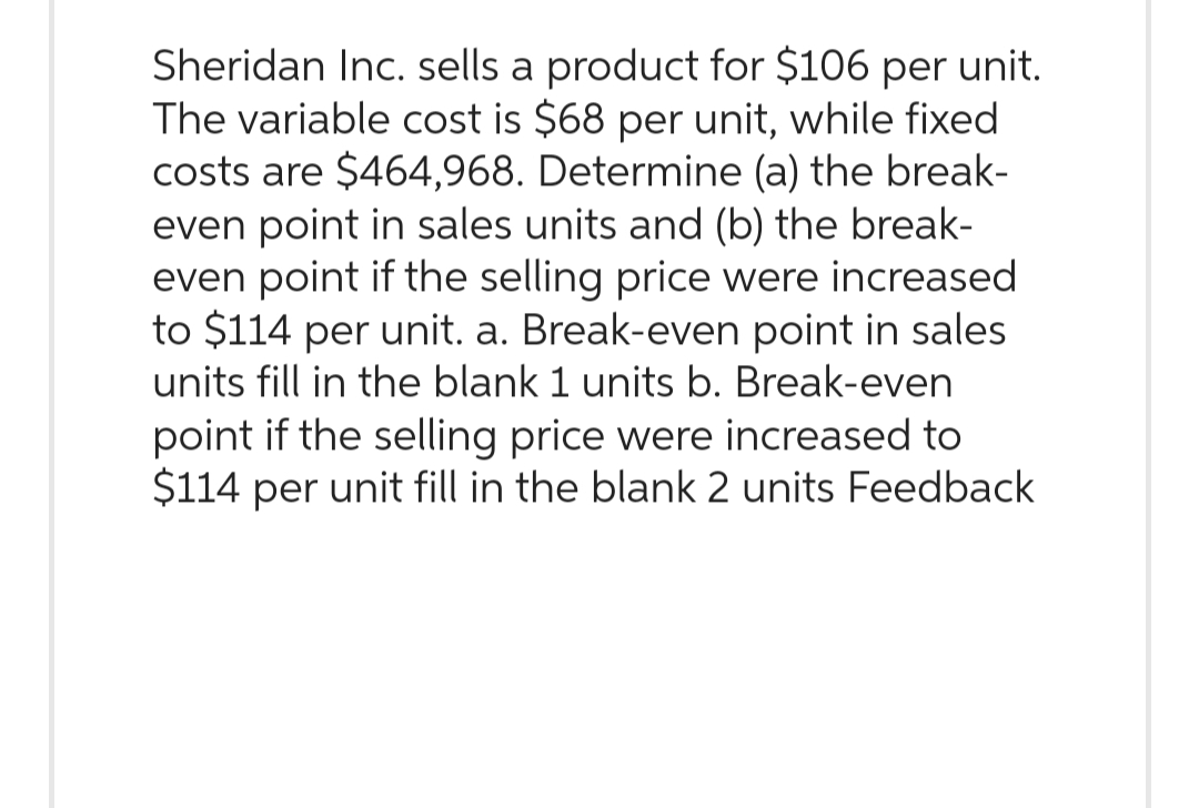 Sheridan Inc. sells a product for $106 per unit.
The variable cost is $68 per unit, while fixed
costs are $464,968. Determine (a) the break-
even point in sales units and (b) the break-
even point if the selling price were increased
to $114 per unit. a. Break-even point in sales
units fill in the blank 1 units b. Break-even
point if the selling price were increased to
$114 per unit fill in the blank 2 units Feedback