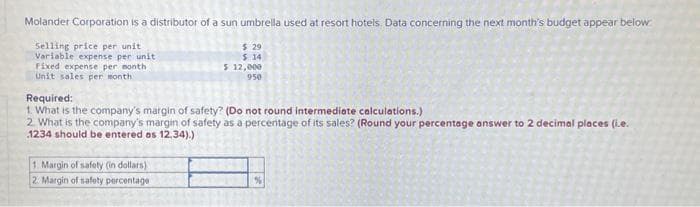 Molander Corporation is a distributor of a sun umbrella used at resort hotels. Data concerning the next month's budget appear below
Selling price per unit
Variable expense per unit
Fixed expense per month.
Unit sales per month
$ 29
$ 14
$ 12,000
950
Required:
1. What is the company's margin of safety? (Do not round intermediate calculations.)
2. What is the company's margin of safety as a percentage of its sales? (Round your percentage answer to 2 decimal places (i.e.
1234 should be entered as 12,34).)
1. Margin of safety (in dollars)
2. Margin of safety percentage