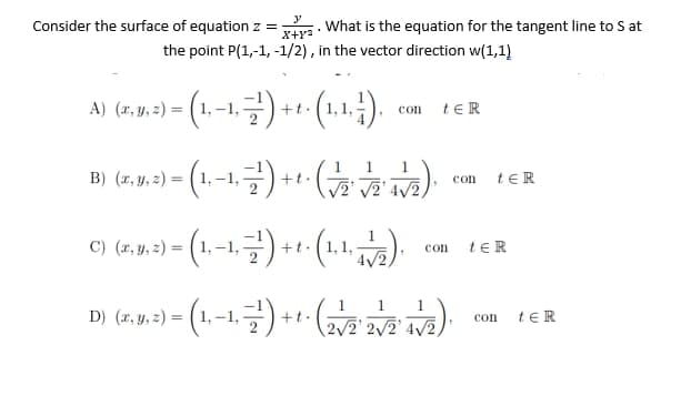 What is the equation for the tangent line to S at
the point P(1,-1, -1/2), in the vector direction w(1,1)
y
X+Y²
con teR
con
Consider the surface of equation z =
A) (x, y, z) = (1,−1, −¹) + t. (1,1,1).
B) (x, y, z) = (1,−1, −²¹) + t. (-
C) (x, y, z) = (1, −1, −7¹') + t
+t.
·. (1,1, 11/2).
con
D) (r.9. 2) - (1.-1.)+1(2)
y, =
1 1 1
√2¹ √√24√2,
ter
ter
con tER