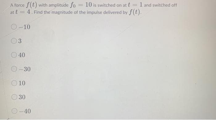 A force f(t) with amplitude fo = 10 is switched on at t = l and switched off
at t = 4. Find the magnitude of the impulse delivered by f(t).
%3D
O-10
O 40
30
10
O30
O-40
