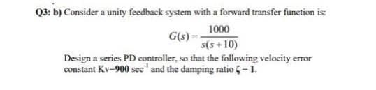 Q3: b) Consider a unity feedback system with a forward transfer function is:
1000
G(s) =
s(s+10)
Design a series PD controller, so that the following velocity error
constant Kv=900 see" and the damping ratio =1.
