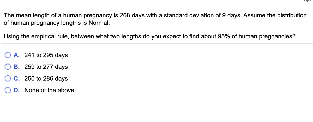 The mean length of a human pregnancy is 268 days with a standard deviation of 9 days. Assume the distribution
of human pregnancy lengths is Normal.
Using the empirical rule, between what two lengths do you expect to find about 95% of human pregnancies?
A. 241 to 295 days
B. 259 to 277 days
C. 250 to 286 days
D. None of the above
