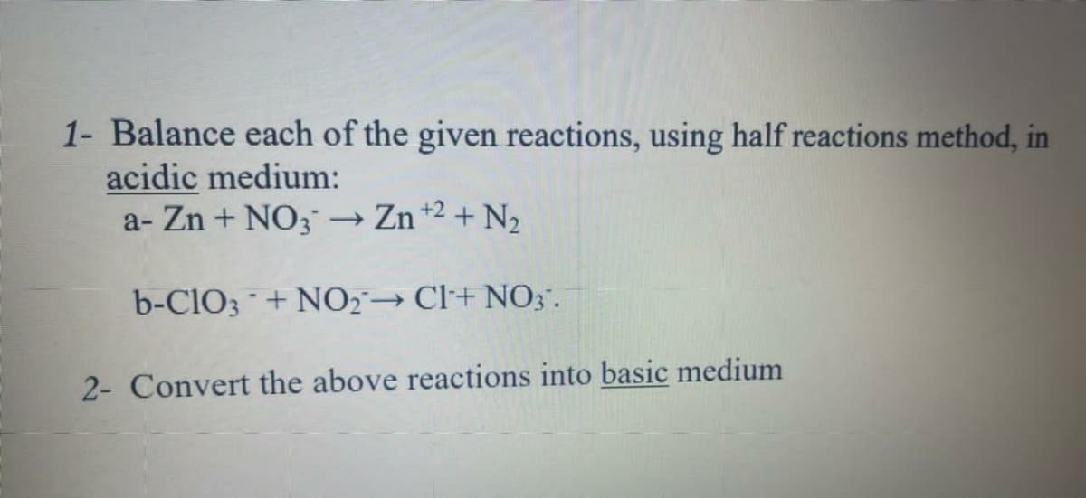 1- Balance each of the given reactions, using half reactions method, in
acidic medium:
a- Zn + NO3 → Zn +2 + N2
b-ClO3 + NO2²→ Cl+ NO3.
2- Convert the above reactions into basic medium
