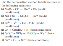 . Use the half-reaction
the following equations.
(a) MnO₂ + Cl → Mn² + Cl₂ (acidic
conditions)
(b) NO + Sn → NH₂OH + Sn²+ (acidic
conditions)
method to balance each of
(c) Cd²+ + ²+→ Cd + VO₂ (acidic
conditions)
(d) Cr→ Cr(OH) + H₂ (basic conditions)
(e) S₂0₂² +NiO₂ → Ni(OH)₂ + SO, (basic
conditions)
(f) Sn²+ + O₂ → Sn" (basic conditions)